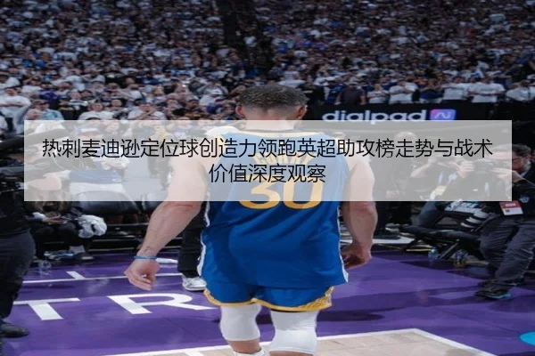 热刺麦迪逊定位球创造力领跑英超助攻榜走势与战术价值深度观察