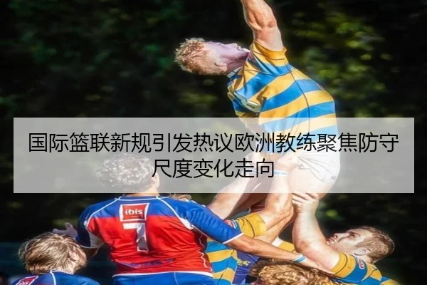 国际篮联新规引发热议欧洲教练聚焦防守尺度变化走向